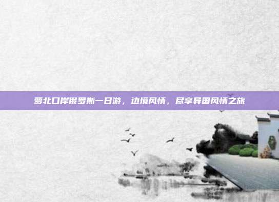萝北口岸俄罗斯一日游，边境风情，尽享异国风情之旅