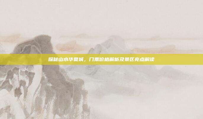 探秘山水华夏城，门票价格解析及景区亮点解读