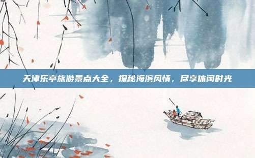 天津乐亭旅游景点大全，探秘海滨风情，尽享休闲时光