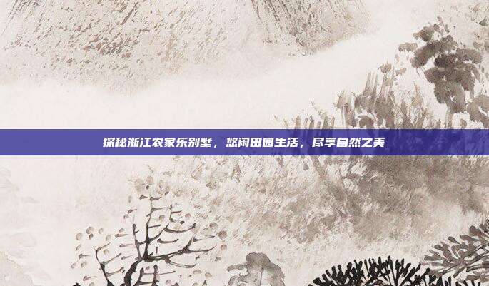 探秘浙江农家乐别墅，悠闲田园生活，尽享自然之美