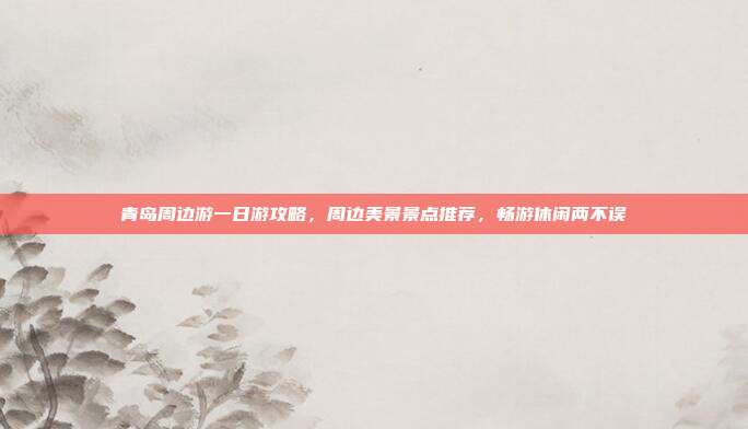 青岛周边游一日游攻略，周边美景景点推荐，畅游休闲两不误