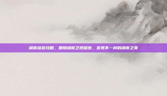 湖南旅游攻略，跟随湖南卫视脚步，发现不一样的湖南之美