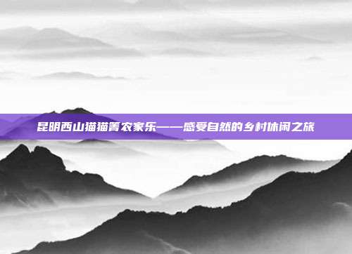 昆明西山猫猫箐农家乐——感受自然的乡村休闲之旅