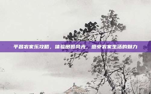 平昌农家乐攻略，体验田园风光，感受农家生活的魅力