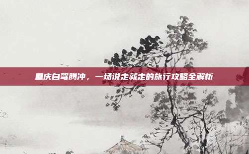 重庆自驾腾冲，一场说走就走的旅行攻略全解析