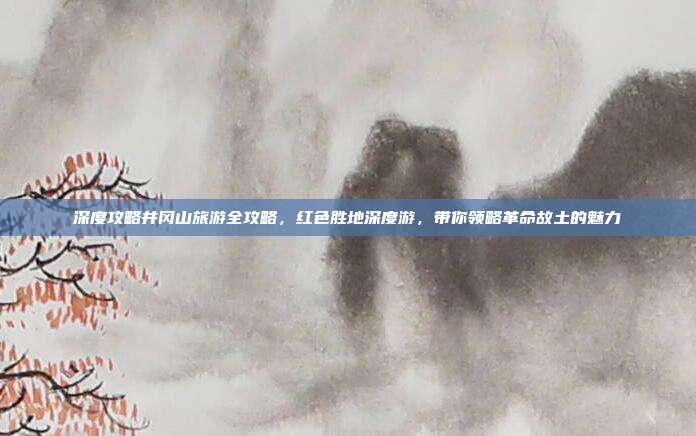 深度攻略井冈山旅游全攻略，红色胜地深度游，带你领略革命故土的魅力