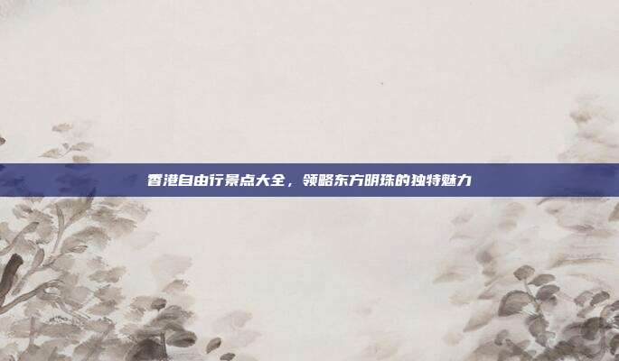 香港自由行景点大全，领略东方明珠的独特魅力
