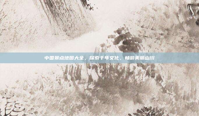 中国景点地图大全，探索千年文化，畅游美丽山川
