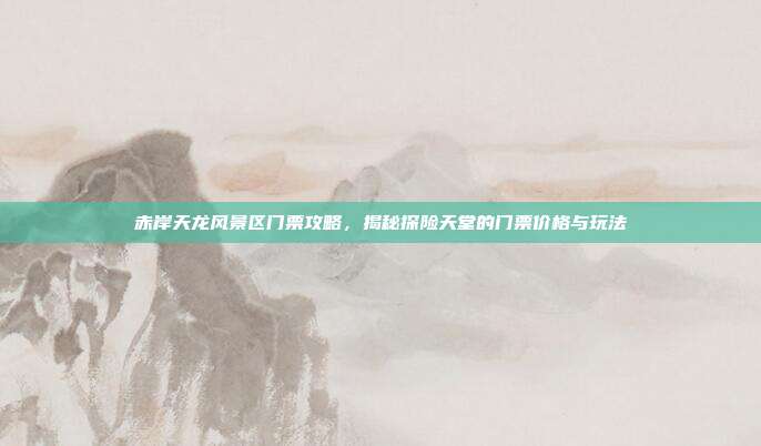 赤岸天龙风景区门票攻略，揭秘探险天堂的门票价格与玩法