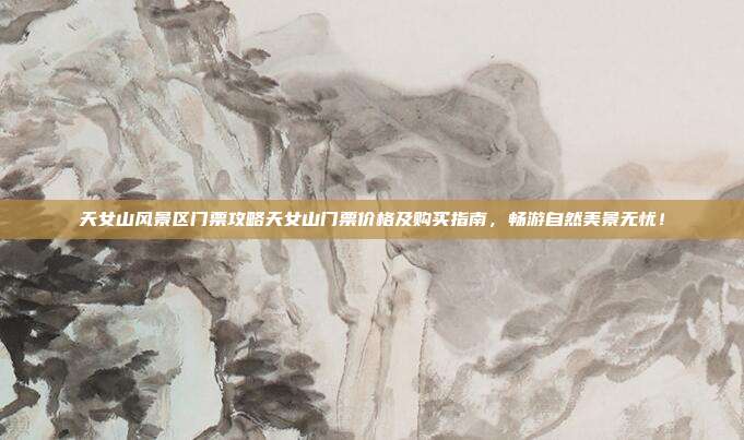天女山风景区门票攻略天女山门票价格及购买指南，畅游自然美景无忧！