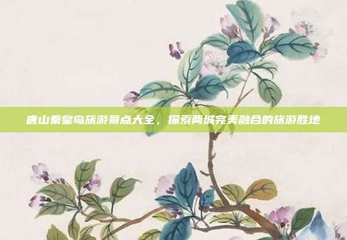 唐山秦皇岛旅游景点大全，探索两城完美融合的旅游胜地