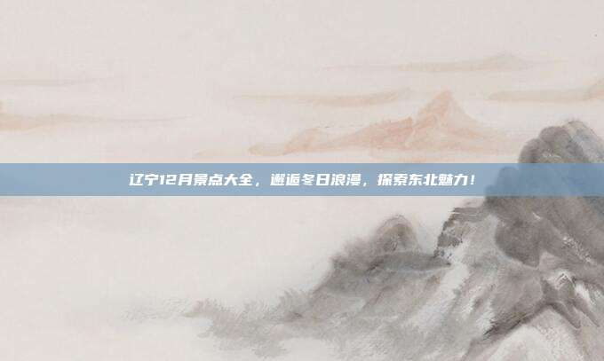 辽宁12月景点大全，邂逅冬日浪漫，探索东北魅力！