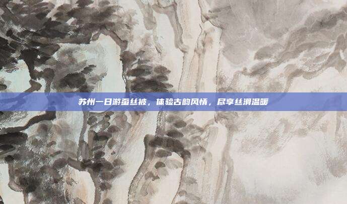 苏州一日游蚕丝被，体验古韵风情，尽享丝滑温暖