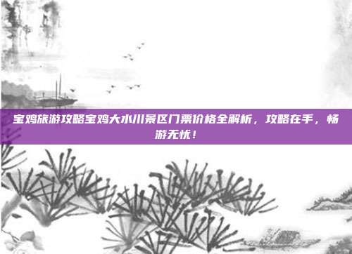 宝鸡旅游攻略宝鸡大水川景区门票价格全解析，攻略在手，畅游无忧！