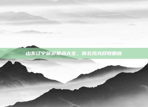 山东辽宁旅游景点大全，南北风光尽收眼底