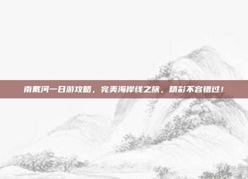南戴河一日游攻略，完美海岸线之旅，精彩不容错过！