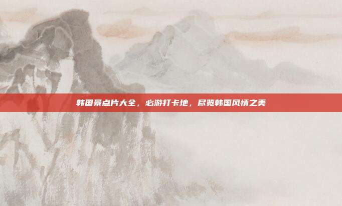韩国景点片大全，必游打卡地，尽览韩国风情之美