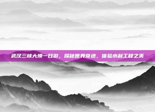 武汉三峡大坝一日游，探秘世界奇迹，体验水利工程之美