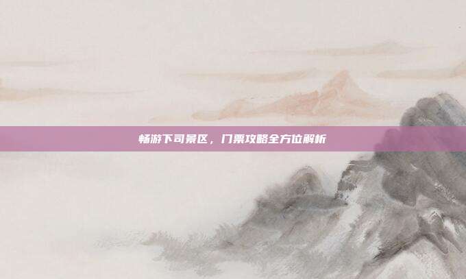 畅游下司景区，门票攻略全方位解析