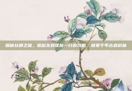 探秘丝绸之路，嘉峪关到张掖一日游攻略，感受千年古道韵味