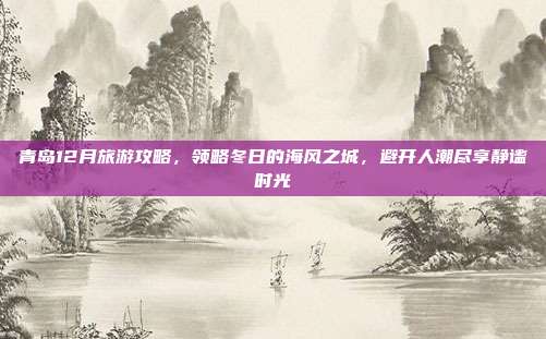 青岛12月旅游攻略，领略冬日的海风之城，避开人潮尽享静谧时光