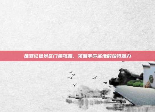 延安红色景区门票攻略，领略革命圣地的独特魅力