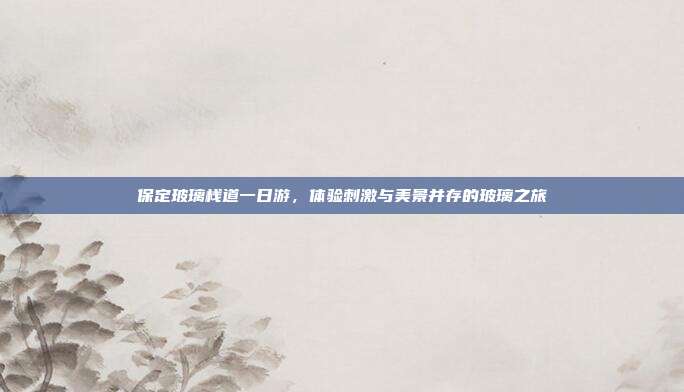保定玻璃栈道一日游，体验刺激与美景并存的玻璃之旅