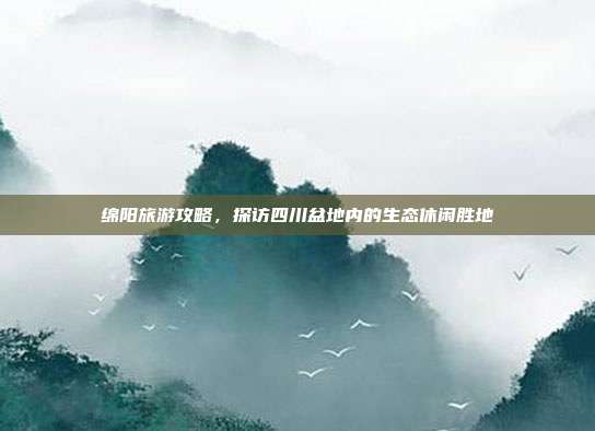 绵阳旅游攻略，探访四川盆地内的生态休闲胜地