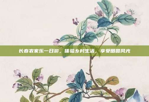 长春农家乐一日游，体验乡村生活，享受田园风光
