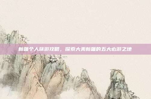 新疆个人旅游攻略，探索大美新疆的五大必游之地