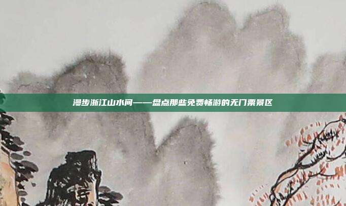 漫步浙江山水间——盘点那些免费畅游的无门票景区