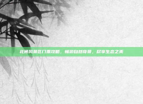 北闸风景区门票攻略，畅游自然奇景，尽享生态之美