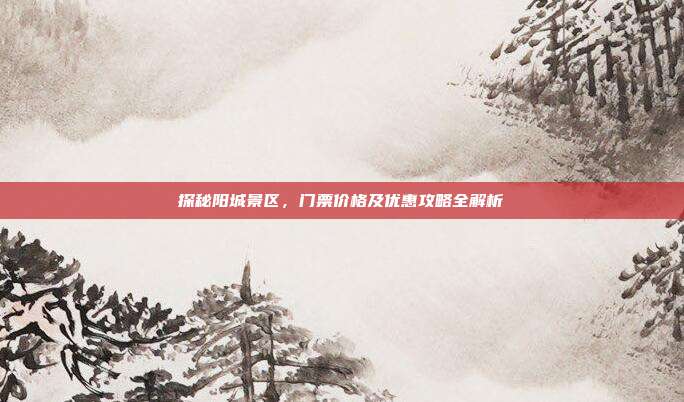 探秘阳城景区，门票价格及优惠攻略全解析