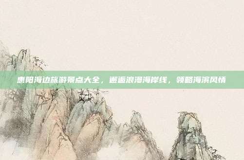 惠阳海边旅游景点大全，邂逅浪漫海岸线，领略海滨风情