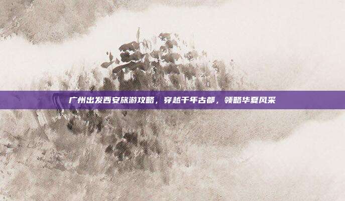 广州出发西安旅游攻略，穿越千年古都，领略华夏风采