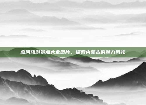 临河旅游景点大全图片，探索内蒙古的魅力风光