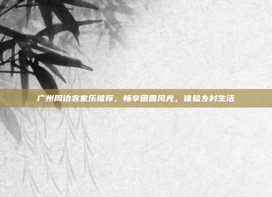 广州周边农家乐推荐，畅享田园风光，体验乡村生活