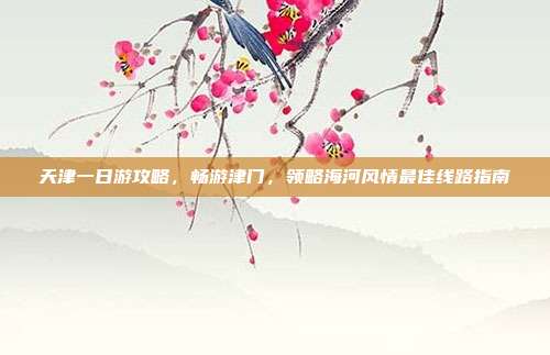天津一日游攻略，畅游津门，领略海河风情最佳线路指南
