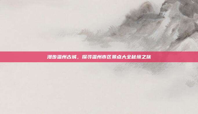 漫步温州古城，探寻温州市区景点大全秘境之旅