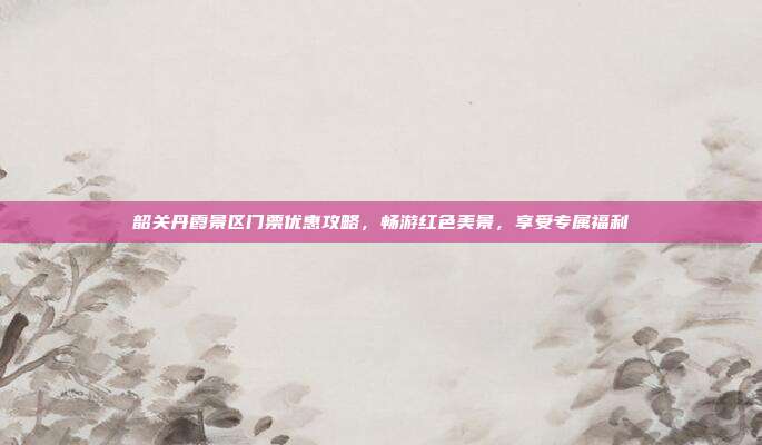 韶关丹霞景区门票优惠攻略，畅游红色美景，享受专属福利