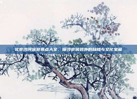 北京沙河旅游景点大全，探寻京城郊外的自然与文化宝藏