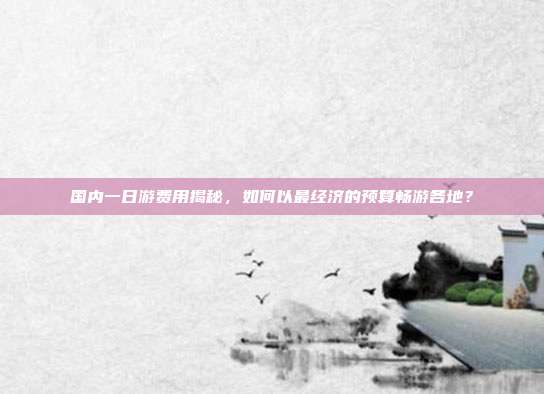 国内一日游费用揭秘，如何以最经济的预算畅游各地？