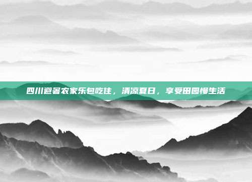 四川避暑农家乐包吃住，清凉夏日，享受田园慢生活