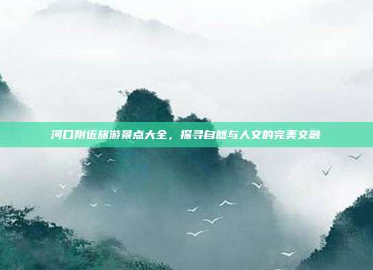 河口附近旅游景点大全，探寻自然与人文的完美交融