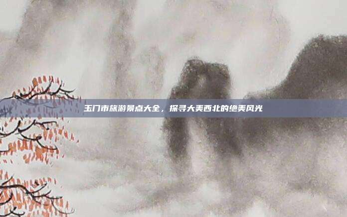 玉门市旅游景点大全，探寻大美西北的绝美风光