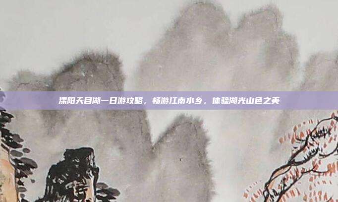 溧阳天目湖一日游攻略，畅游江南水乡，体验湖光山色之美