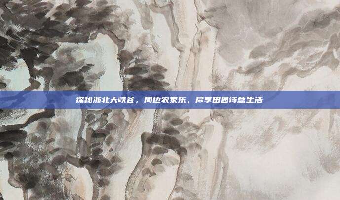 探秘浙北大峡谷，周边农家乐，尽享田园诗意生活