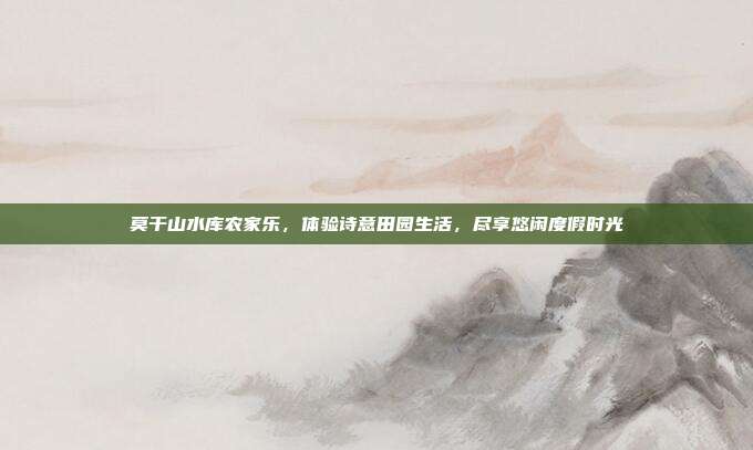 莫干山水库农家乐，体验诗意田园生活，尽享悠闲度假时光