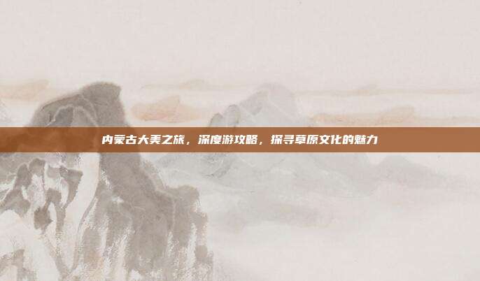 内蒙古大美之旅，深度游攻略，探寻草原文化的魅力