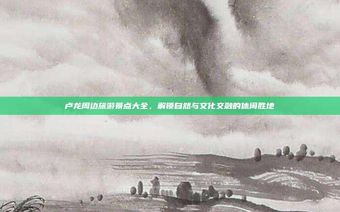 卢龙周边旅游景点大全，解锁自然与文化交融的休闲胜地